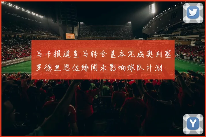 马卡报道皇马转会基本完成奥利塞罗德里恩佐绯闻未影响球队计划