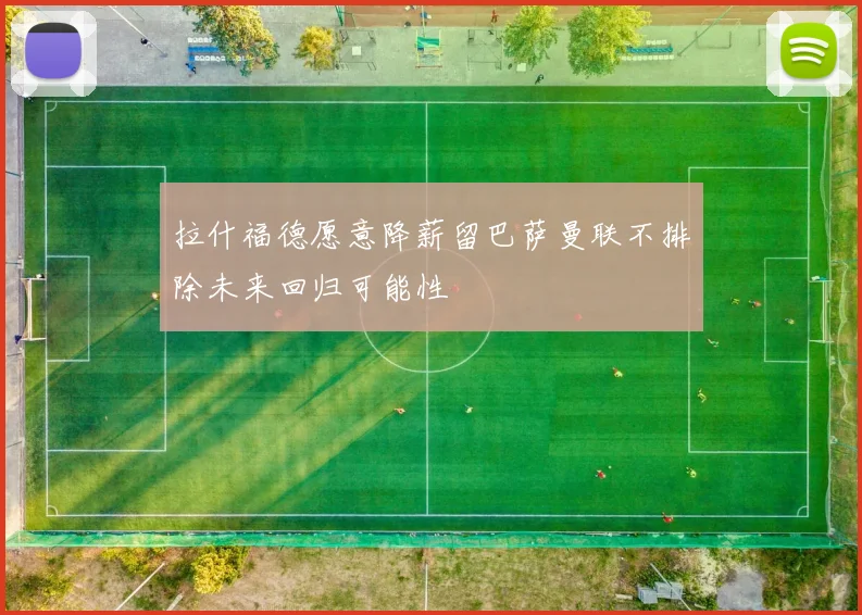 拉什福德愿意降薪留巴萨曼联不排除未来回归可能性
