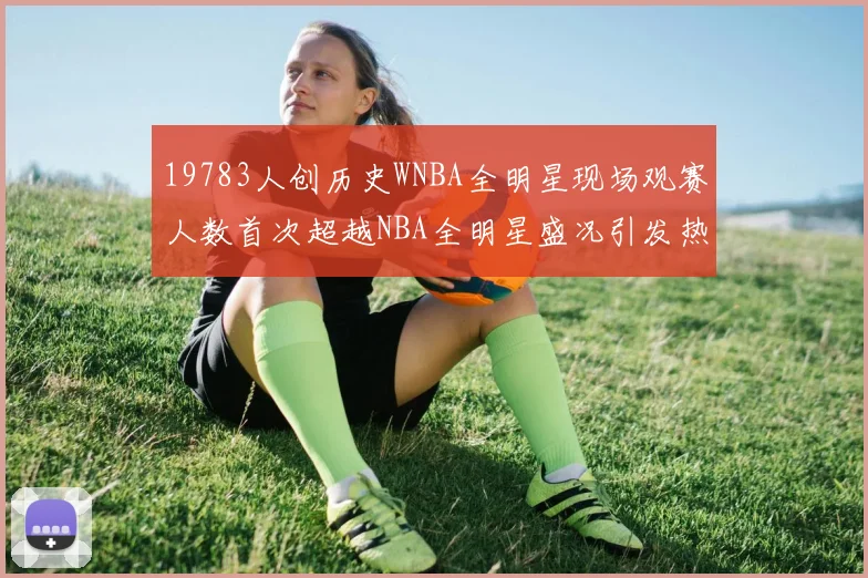 19783人创历史WNBA全明星现场观赛人数首次超越NBA全明星盛况引发热议