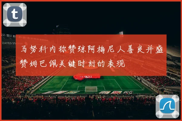 马努科内称赞琼阿梅尼人善良并盛赞姆巴佩关键时刻的表现