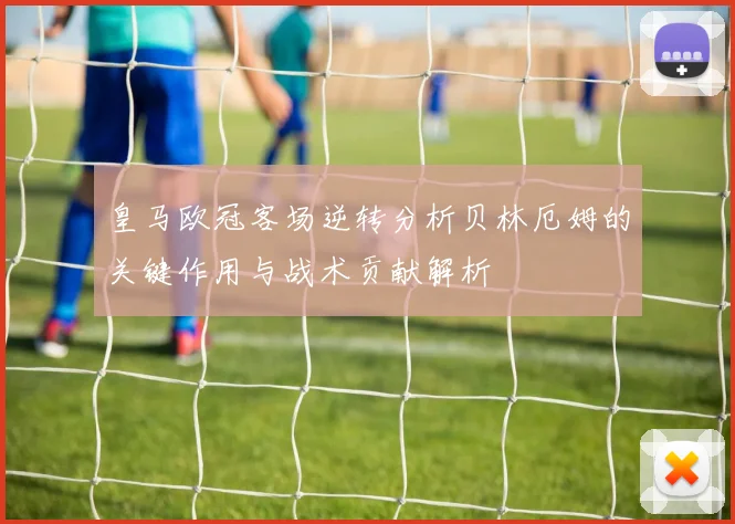 皇马欧冠客场逆转分析贝林厄姆的关键作用与战术贡献解析