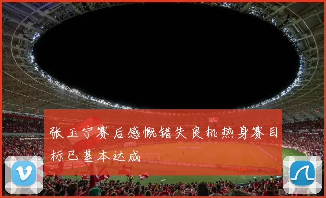 张玉宁赛后感慨错失良机热身赛目标已基本达成