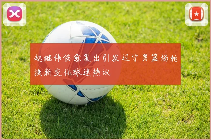赵继伟伤愈复出引发辽宁男篮场轮换新变化球迷热议