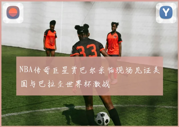 NBA传奇巨星贾巴尔亲临现场见证美国与巴拉圭世界杯激战