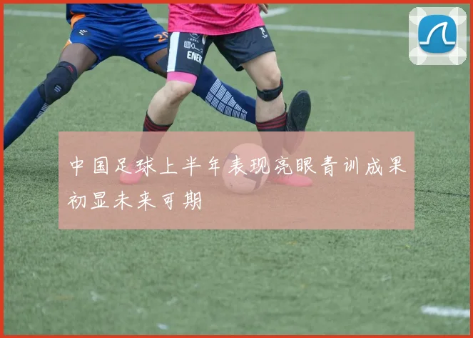 中国足球上半年表现亮眼青训成果初显未来可期