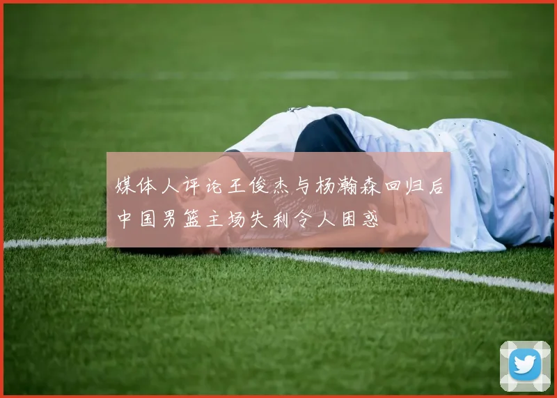 媒体人评论王俊杰与杨瀚森回归后中国男篮主场失利令人困惑