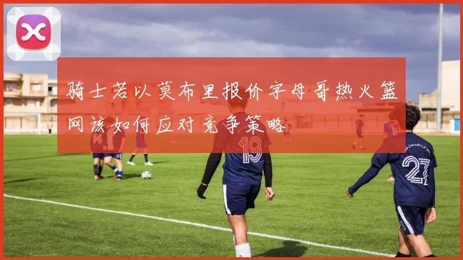骑士若以莫布里报价字母哥热火篮网该如何应对竞争策略