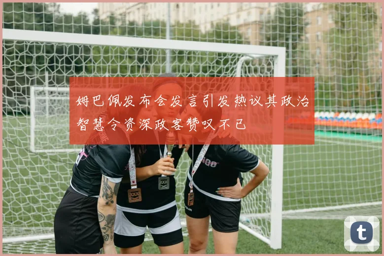 姆巴佩发布会发言引发热议其政治智慧令资深政客赞叹不已