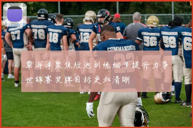 覃海洋聚焦短池训练细节提升力争世锦赛奖牌目标更加清晰