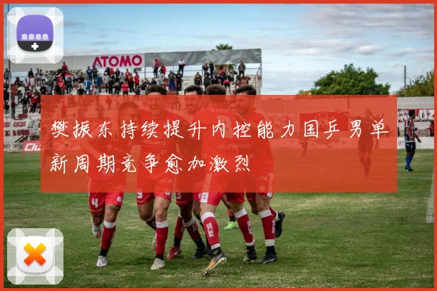 樊振东持续提升内控能力国乒男单新周期竞争愈加激烈
