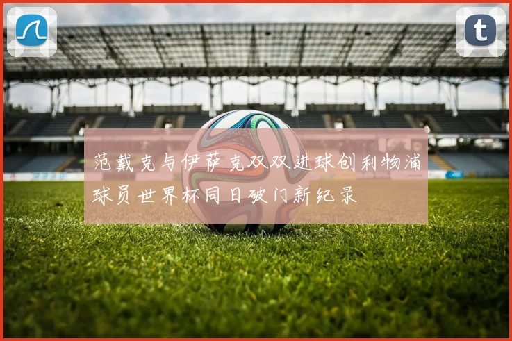 范戴克与伊萨克双双进球创利物浦球员世界杯同日破门新纪录