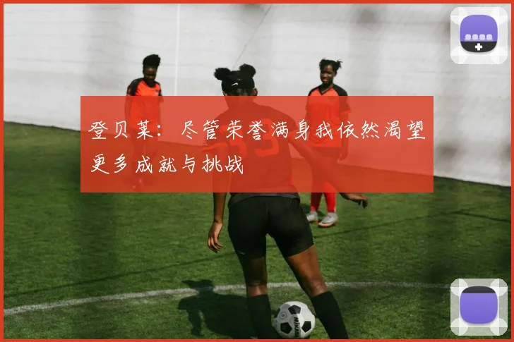 登贝莱：尽管荣誉满身我依然渴望更多成就与挑战