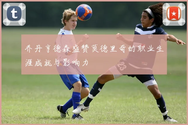 乔丹亨德森盛赞莫德里奇的职业生涯成就与影响力