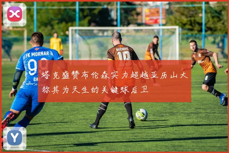 塔克盛赞布伦森实力超越亚历山大称其为天生的关键球后卫