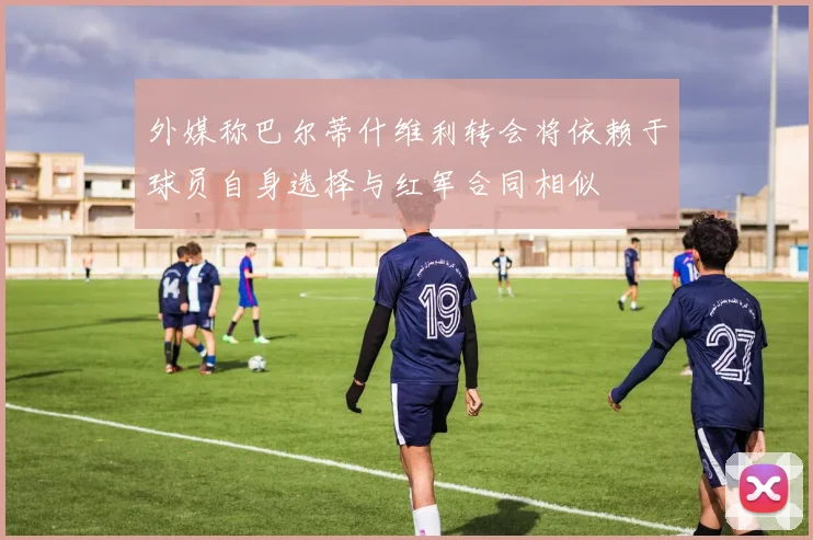 外媒称巴尔蒂什维利转会将依赖于球员自身选择与红军合同相似